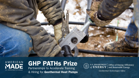 The arms and legs of two industrial workers clothed in protective gear work with tools outside. Below this photo is the text "American-Made | U.S. Department of Energy | GHP Paths Prize | Partnerships to Accelerate Training & Hiring for Geothermal Heat Pumps | U.S. Department of Energy | Office of Energy Efficiency & Renewable Energy | Geothermal Technologies Office