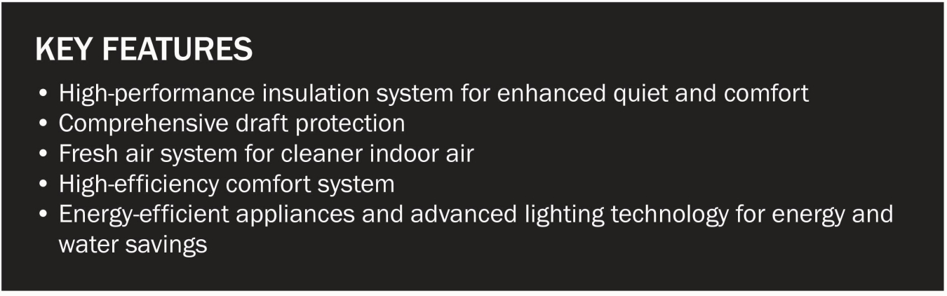 Key features: High-performance insulation system for enhanced quiet & comfort, comprehensive draft protection, fresh air system for cleaner indoor air, high-efficiency comfort system, energy-efficient appliances & advanced lighting technology to save ener