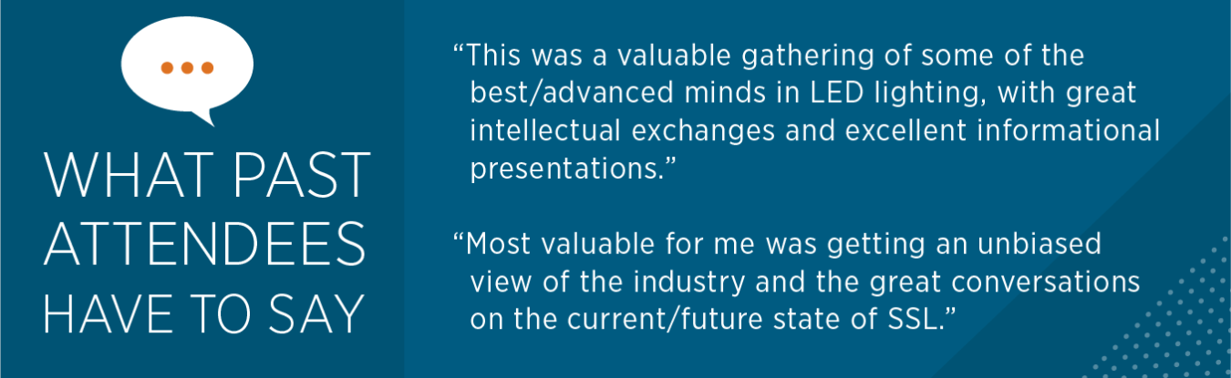 What past attendees have to say: "This was a valuable gathering of some of the best / advanced minds in LED lighting, with great intellectual exchanges and excellent informational presentations." "Most valuable for me was getting an unbiased view of ..."