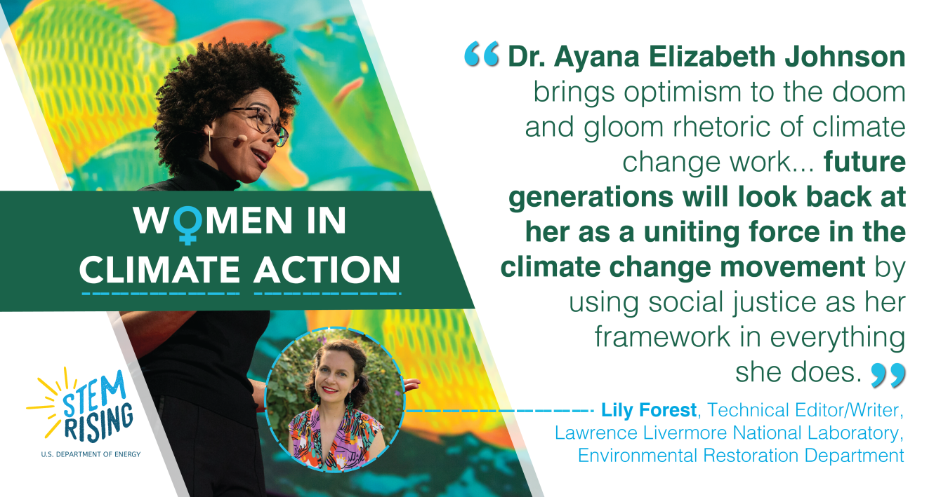 To Lily Forest, a technical editor/writer for Lawrence Livermore National Laboratory’s Environmental Restoration Department, Dr. Ayana Elizabeth Johnson’s work was career-changing for her. Dr. Johnson’s list of credentials and work is seemingly endless. She founded Urban Ocean Lab — a think tank focused on the future of coastal cities — and served as the editor and publisher of All We Can Save,. Today, she’s co-hosting the podcast How to Save a Planet. “As a fellow policy nerd, she’s inspired m