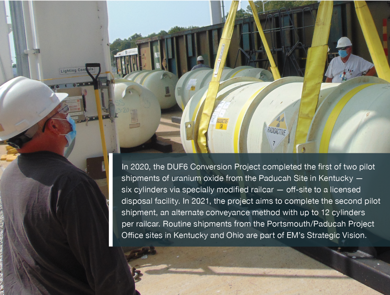 In 2020, the DUF6 Conversion Project completed the first of two pilot shipments of uranium oxide from the Paducah Site in Kentucky — six cylinders via specially modified railcar — off-site to a licensed disposal facility. In 2021, the project aims to complete the second pilot shipment, an alternate conveyance method with up to 12 cylinders per railcar. Routine shipments from the Portsmouth/Paducah Project Office sites in Kentucky and Ohio are part of EM’s Strategic Vision.