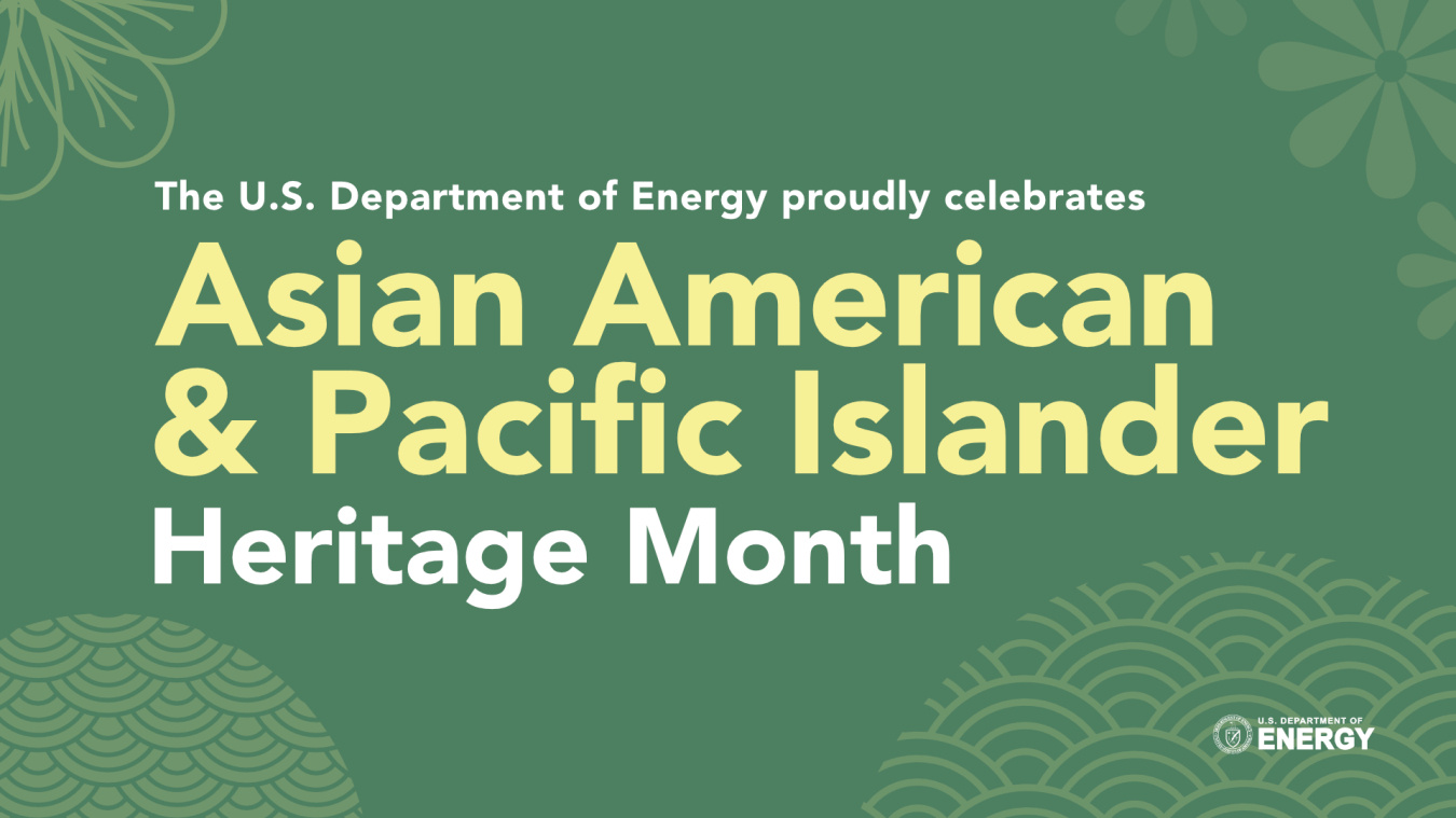 As we honor AAAPI Heritage Month throughout May, join us in exploring some of the impressive contributions that our AAPI colleagues bring to the Department of Energy now and in our heritage.