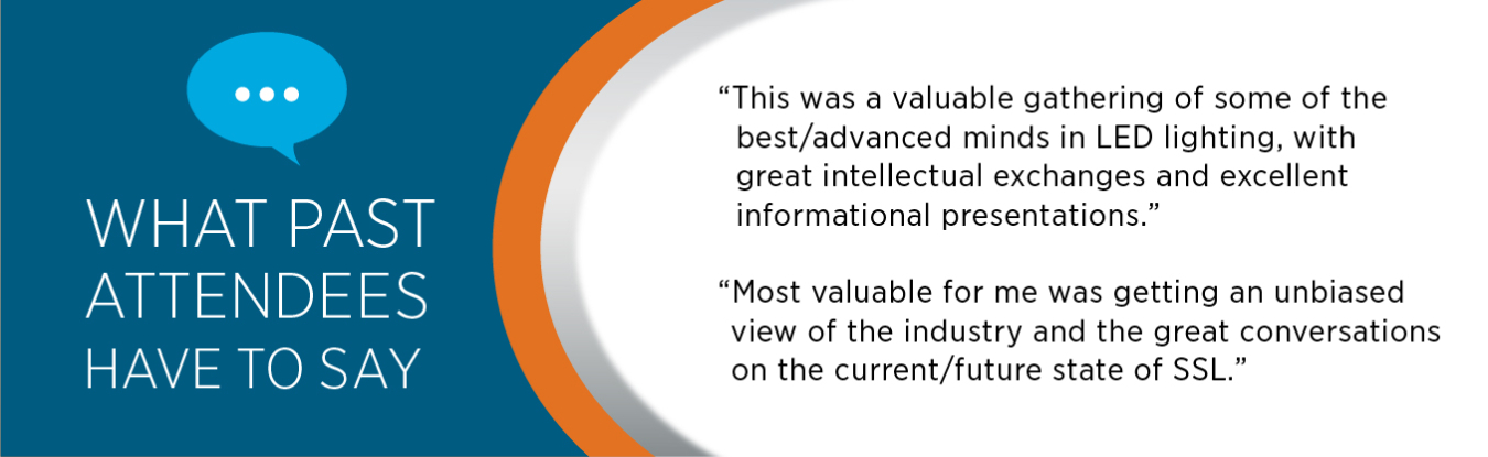 What past attendees have to say: "This was a valuable gathering of some of the best/advanced minds in LED lighting, with great intellectual exchanges and excellent informational presentations." "Most valuable for me was getting an unbiased view of the industry and the great conversations on the current//future state of SSL""