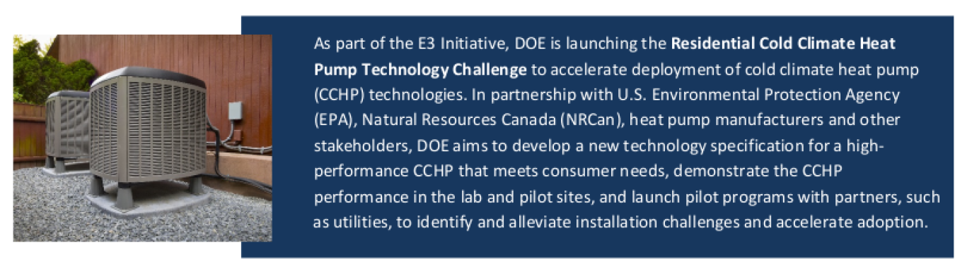 As part of the E3 Initiative, DOE is launching the Residential Cold Climate Heat Pump Technology Challenge to accelerate deployment of CCHP technologies. In partnership with EPA, NRCan  heat pump manufacturers and other stakeholders, DOE aims to develop a new technology specification for a high-performance CCHP that meets consumer needs, demonstrate the CCHP performance in the lab and pilot sites, and launch pilot programs with partners, such as utilities, to identify and alleviate installation challenges a