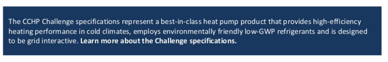 The CCHP Challenge specifications represent a best-in-class heat pump product that provides high-efficiency heating performance in cold climates, employs environmentally friendly low-GWP refrigerants and is designed to be grid interactive. Learn more about the Challenge specifications.