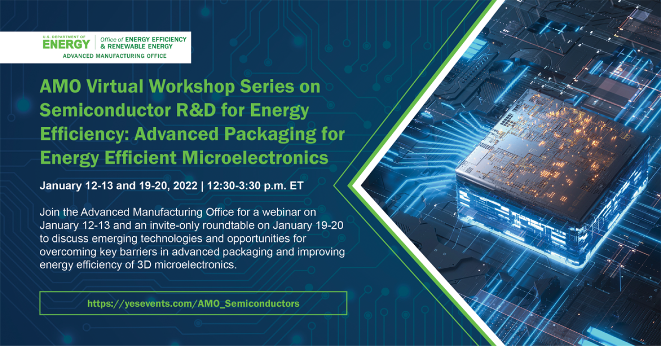 AMO Virtual Workshop Series on Semiconductor R&D for Energy Efficiency: Advanced Packaging for Energy Efficient Microelectronics, January 12-13 and 19-20, 2022, 12:30-3:30 p.m. Join AMO for a webinar to discuss emerging tech and opportunities for overcoming key barriers in advanced packaging and improving energy efficiency of 3D microelectronics.