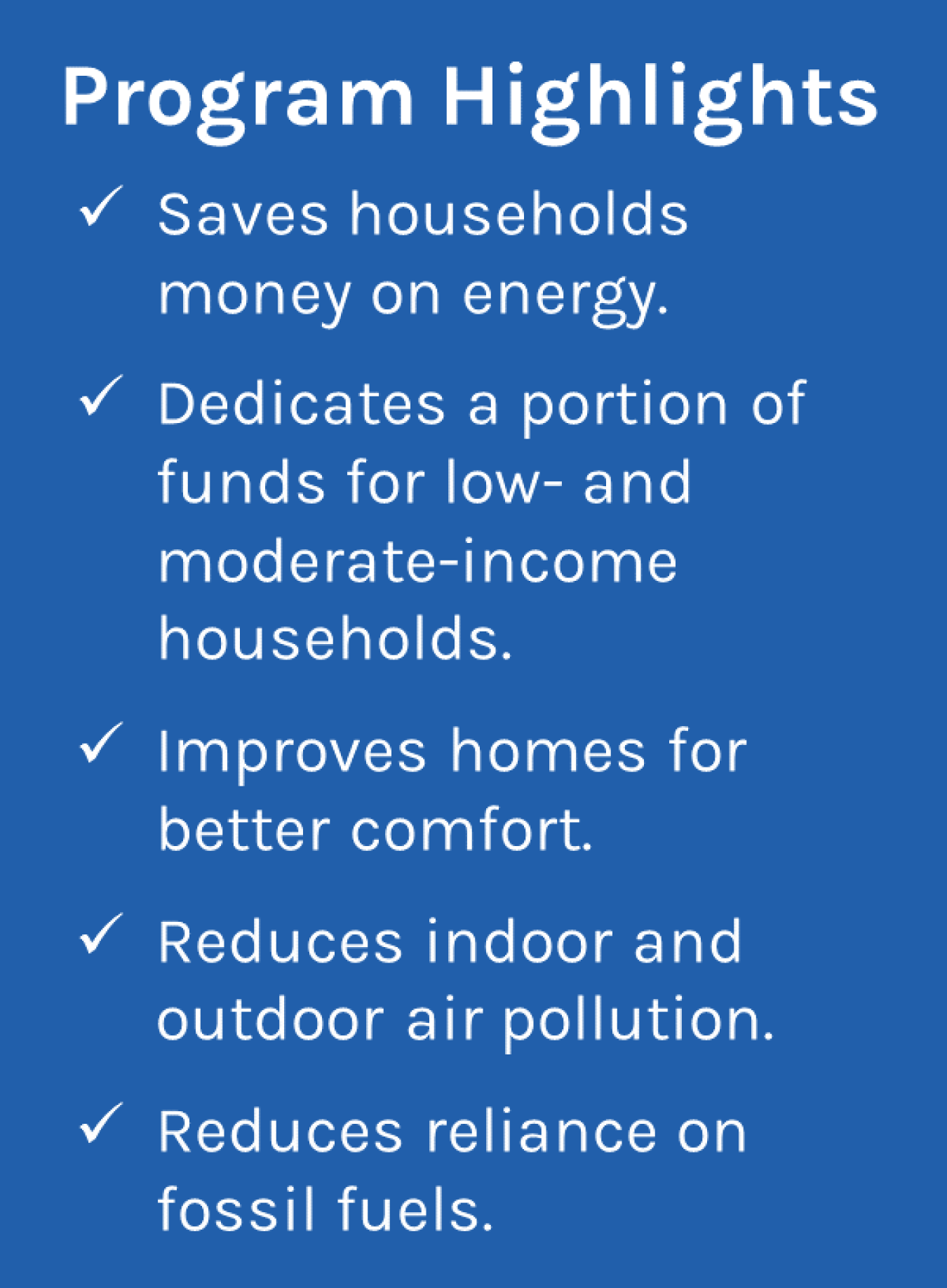 Program Highlights -Saves households money on energy; Dedicates a portion of funds for low- and moderate-income households; Improves homes for better comfort; Reduces indoor and outdoor air pollution; Reduces reliance on fossil fuels