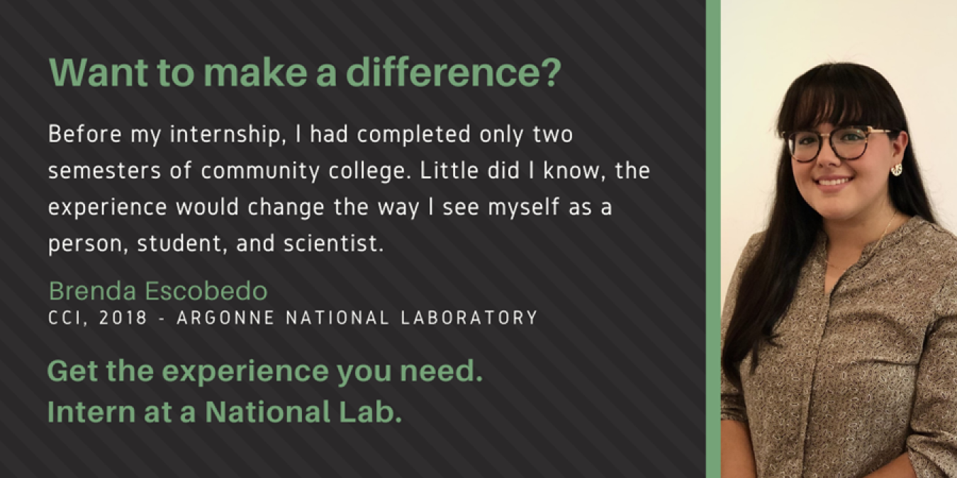 Text: Want to make a difference? Before my internship, I had completed only two semesters of community college. Little did I know, the experience would change the way I see myself as a person, student, and scientist. Brenda Escobedo. CCI, 2018 - Argonne National Laboratory. Get the experience you need. Intern at a National Lab.