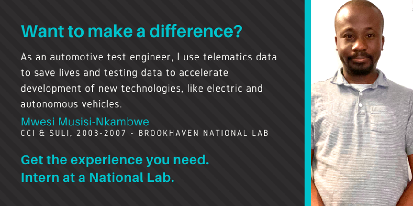 Text: Want to make a difference? As an automotive test engineer, I use telematics data to save lives and testing data to accelerate development of new technologies, like electric and autonomous vehicles. Mwesi Musisi-Nkambwe, CCI & SULI, 2003-2007 - Brookhaven National Lab. Get the experience you need. Intern at a National Lab.