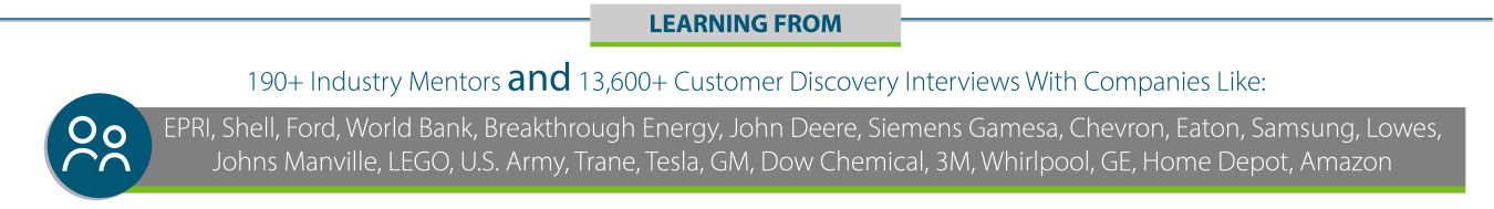 LEARNING FROM190+ Industry Mentors and 13,600+ Customer Discovery Interviews With Companies Like:EPRI, Shell, Ford, World Bank, Breakthrough Energy, John Deere, Siemens Gamesa, Chevron, Eaton, Samsung, Lowes, Johns Manville, LEGO, U.S. Army, Trane, Tesla, GM, Dow Chemical, 3M, Whirlpool, GE, Home Depot, Amazon