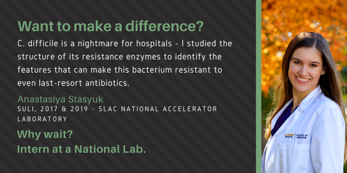 text: Want to make a difference? C. difficile is a nightmare for hospitals - I studied the structure of its resistance enzymes to identify the features that can make this bacterium resistant to even last-resort antibiotics. Anatastsiya Stasyuk, SULI, 2017 & 2019 - SLAC National Accelerator Laboratory. Why Wait? Intern at a National Lab.