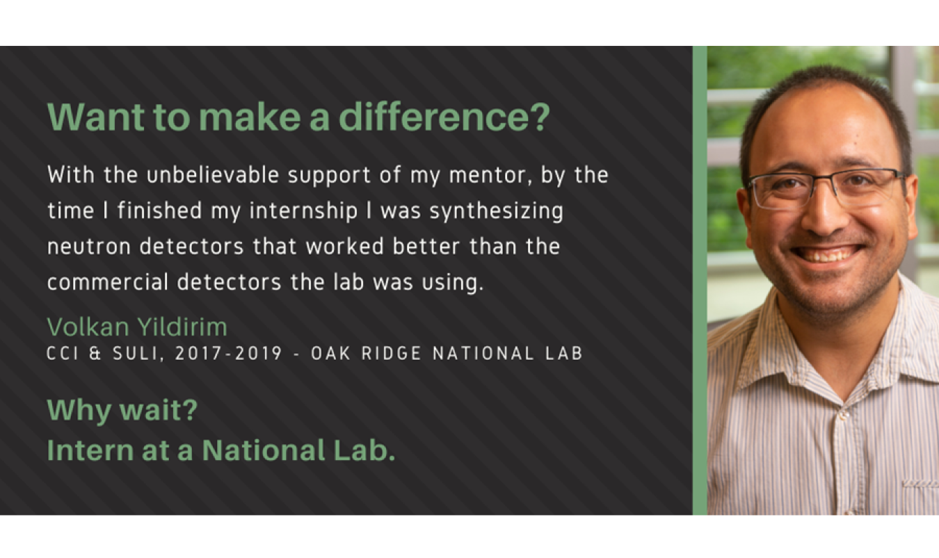 Text: Want to make a difference? With the unbelievable support of my mentor, by the time I finished my internship I was synthesizing neutron detectors that worked better than the commercial detectors the lab was using. Volkan Yildirim. CCI & SULI, 2017-2019 - Oak Ridge National Lab. Why wait? Intern at a National Lab.