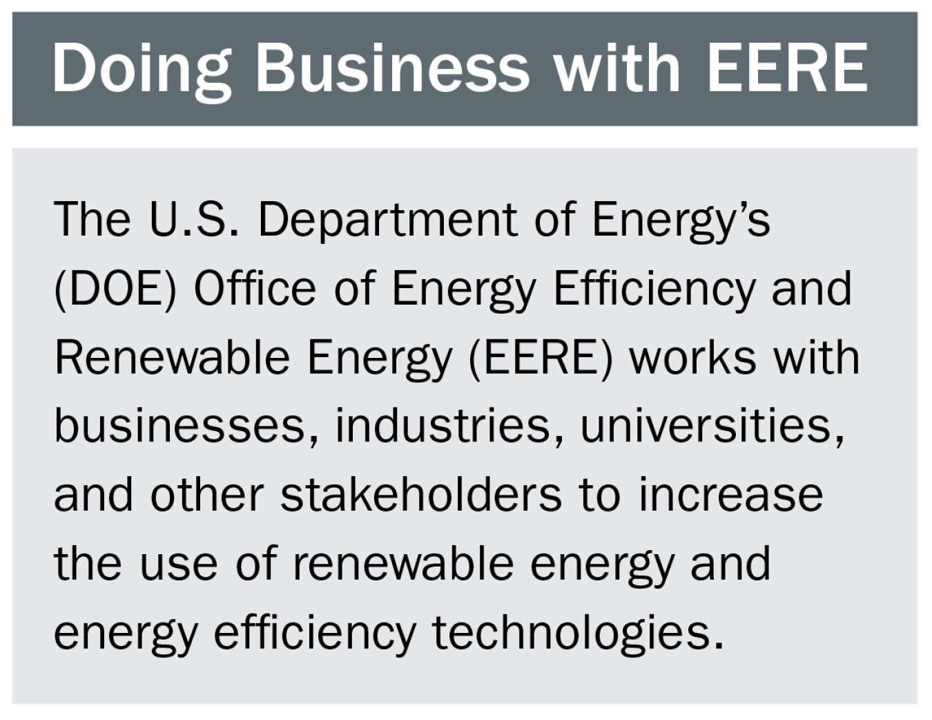 "Doing business with EERE - The U.S. Department of Energy's EERE works with businesses, industries, universities, and other stakeholders to increase the use of renewable energy and energy efficiency technologies."