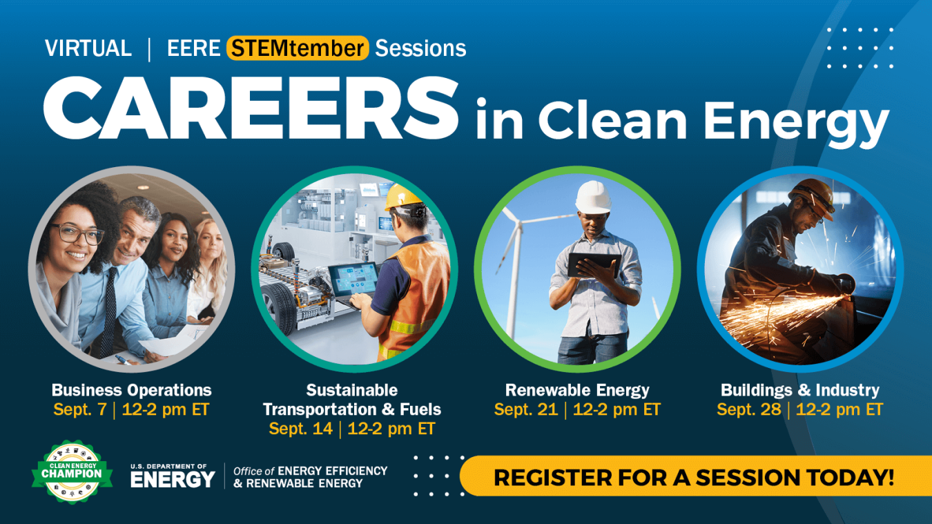 Virtual EERE STEMtember Sessions. Careers in Clean Energy - Business Operations. Sept. 7 12-2 pm ET. Sustainable Transportation & Fuels, Sept. 14, 12-2 pm ET. Renewable Energy Sept. 21, 12-2 pm ET. Buildings & Industry, Sept. 28, 12-2 pm ET.Register for a session today! U.S. Department of Energy, Office of Energy Efficiency and Renewable Energy.