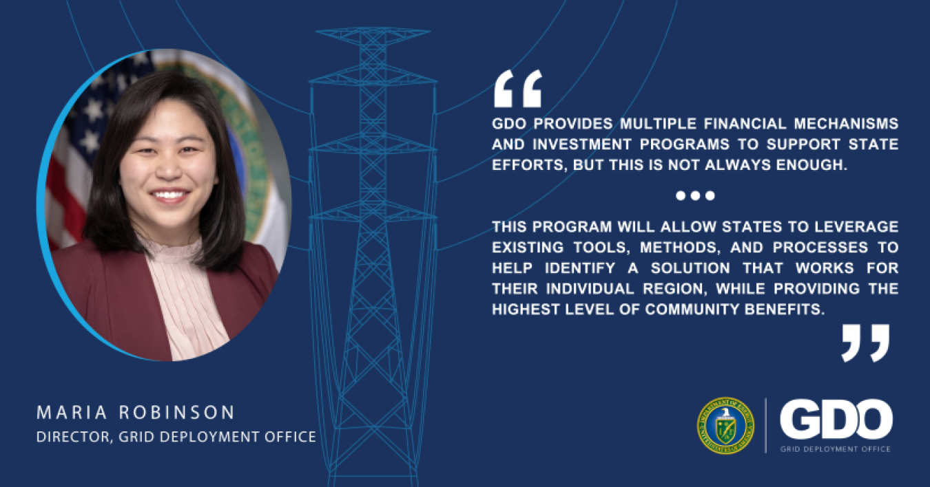 Maria Robinson, Director, Grid Deployment Office headshot and quote. "GDO provides multiple financial mechanisms and investment programs to support state efforts, but this is not always enough. This program will allow states to leverage existing tools, methods, and processes to help identify a solution that works for their individual region, while providing the highest level of community benefits."