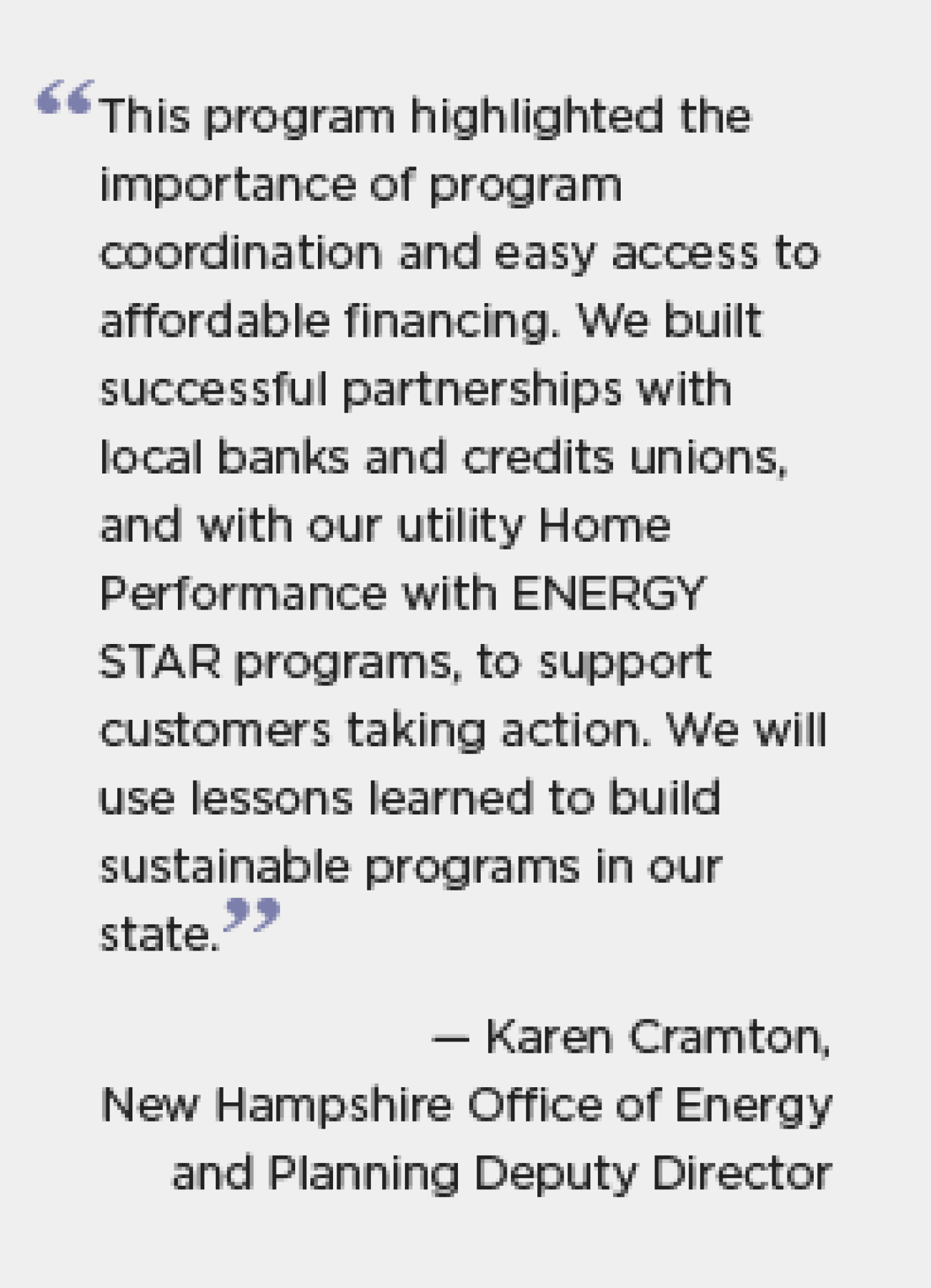 "The program highlighted the importance of program coordination and easy access to affordable financing. We built successful partnerships with local banks and credit unions, and with our utility Home Performance with ENERGY STAR programs, to support customers taking action. We will use lessons learned to build sustainable programs in our state." - Karen Cramton, New Hampshire Office of Energy and Planning Deputy Director