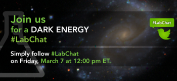 Join us for a Twitter <a href="https://twitter.com/search?q=%23LabChat&src=typd&f=realtime">#LabChat</a>
 on dark energy -- the theoretical force that is causing the universe to expand at an accelerating rate -- at 12 p.m. ET on Friday, March 7th. Submit your questions to <a href="https://twitter.com/energy">@energy</a> using <a href="https://twitter.com/search?q=%23LabChat&src=typd&f=realtime">#LabChat</a>, leave a comment on <a href="https://www.facebook.com/energygov/photos/a.289831064381327.73609.134652126565889/721627304535032/?type=1&stream_ref=10">Facebook</a>, or send an e-mail to newmedia@hq.doe.gov.